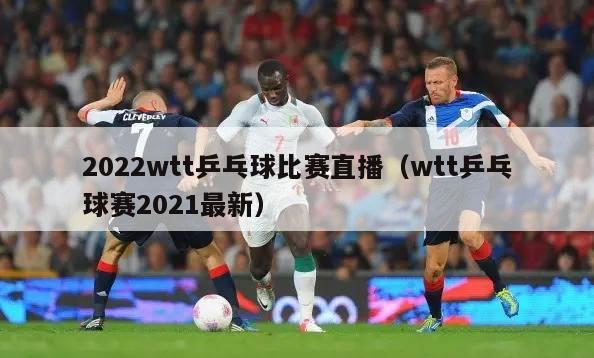 2022wtt乒乓球比赛直播（wtt乒乓球赛2021最新）