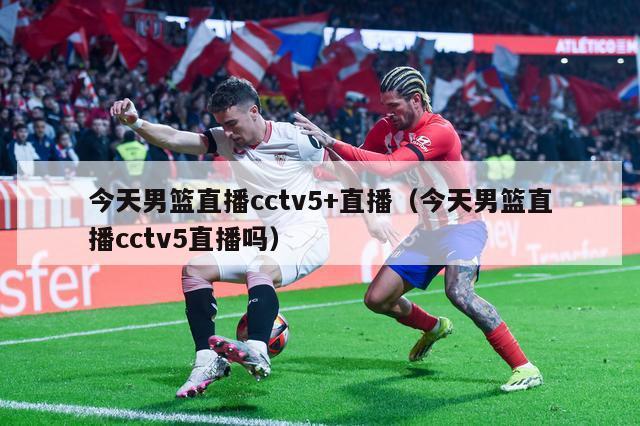 今天男篮直播cctv5+直播（今天男篮直播cctv5直播吗）