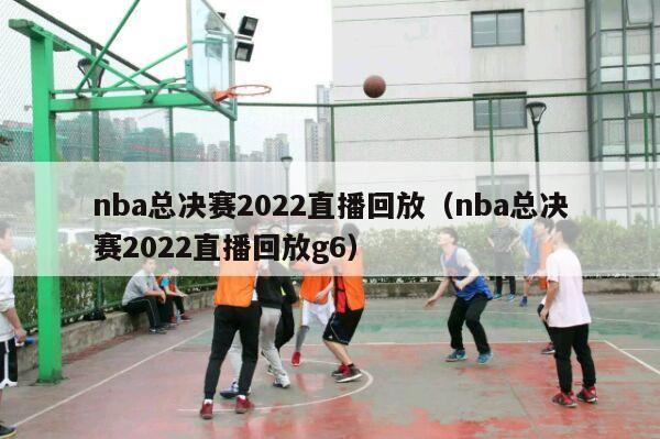 nba总决赛2022直播回放（nba总决赛2022直播回放g6）