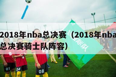 2018年nba总决赛（2018年nba总决赛骑士队阵容）