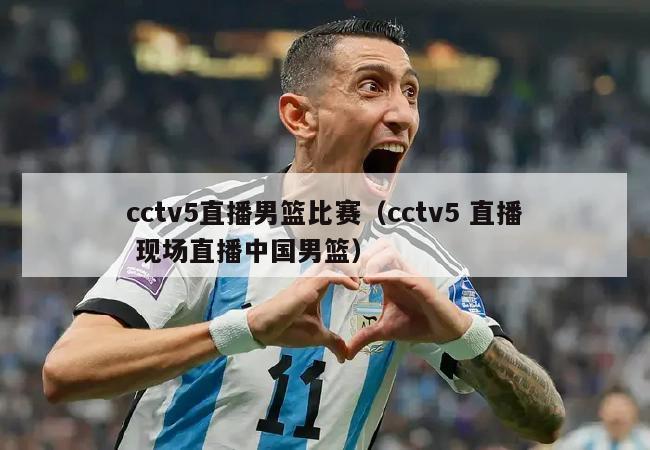 cctv5直播男篮比赛（cctv5 直播 现场直播中国男篮）