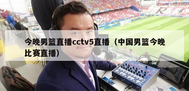 今晚男篮直播cctv5直播（中国男篮今晚比赛直播）