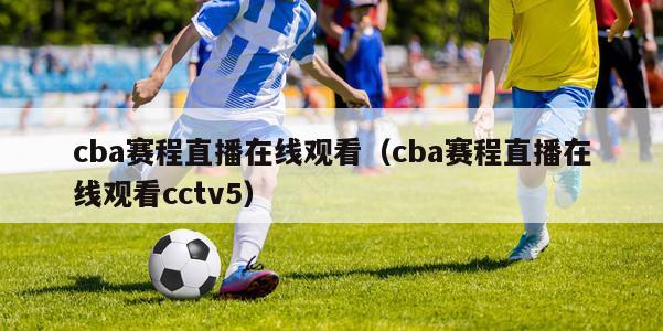 cba赛程直播在线观看（cba赛程直播在线观看cctv5）