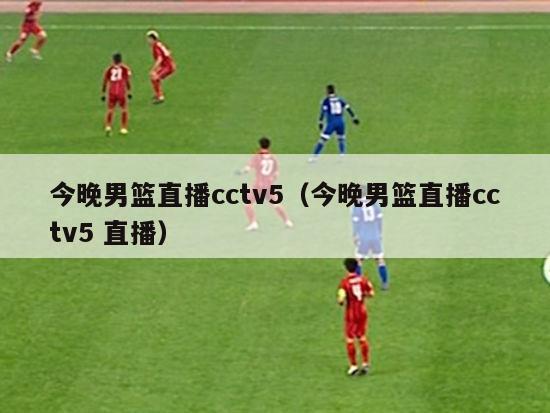 今晚男篮直播cctv5（今晚男篮直播cctv5 直播）