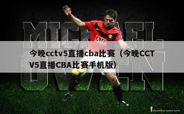 今晚cctv5直播cba比赛（今晚CCTV5直播CBA比赛手机版）