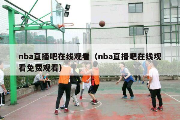 nba直播吧在线观看（nba直播吧在线观看免费观看）