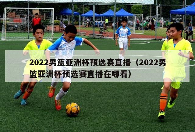 2022男篮亚洲杯预选赛直播（2022男篮亚洲杯预选赛直播在哪看）