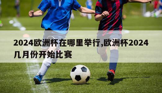 2024欧洲杯在哪里举行,欧洲杯2024几月份开始比赛