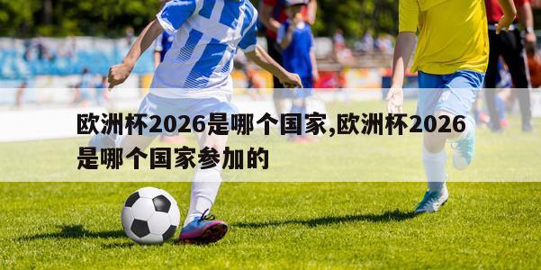 欧洲杯2026是哪个国家,欧洲杯2026是哪个国家参加的