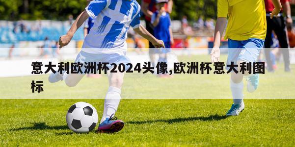 意大利欧洲杯2024头像,欧洲杯意大利图标