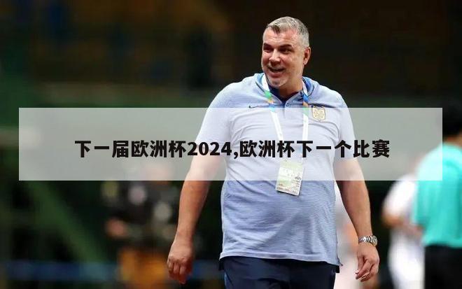 下一届欧洲杯2024,欧洲杯下一个比赛