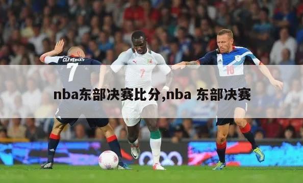 nba东部决赛比分,nba 东部决赛