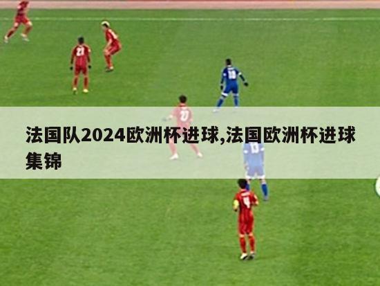 法国队2024欧洲杯进球,法国欧洲杯进球集锦